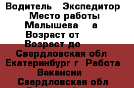 Водитель - Экспедитор  › Место работы ­ Малышева,85 а › Возраст от ­ 35 › Возраст до ­ 60 - Свердловская обл., Екатеринбург г. Работа » Вакансии   . Свердловская обл.,Екатеринбург г.